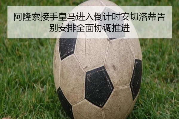 阿隆索接手皇马进入倒计时安切洛蒂告别安排全面协调推进