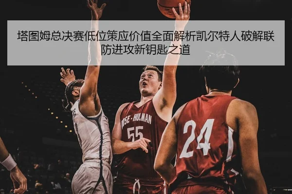 塔图姆总决赛低位策应价值全面解析凯尔特人破解联防进攻新钥匙之道