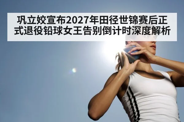 巩立姣宣布2027年田径世锦赛后正式退役铅球女王告别倒计时深度解析