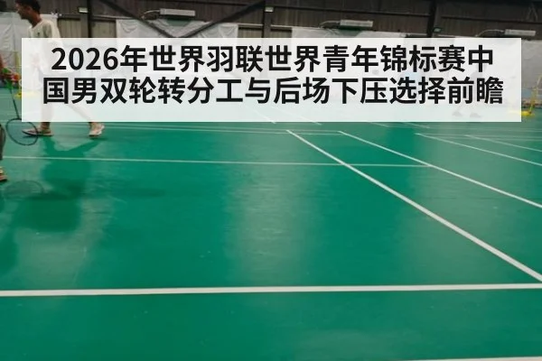 2026年世界羽联世界青年锦标赛中国男双轮转分工与后场下压选择前瞻