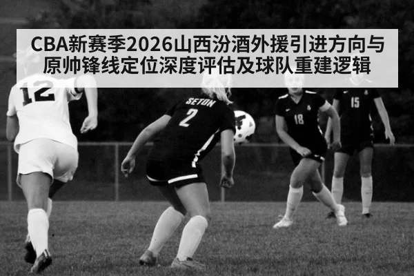 CBA新赛季2026山西汾酒外援引进方向与原帅锋线定位深度评估及球队重建逻辑
