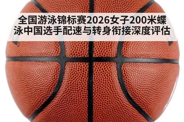全国游泳锦标赛2026女子200米蝶泳中国选手配速与转身衔接深度评估