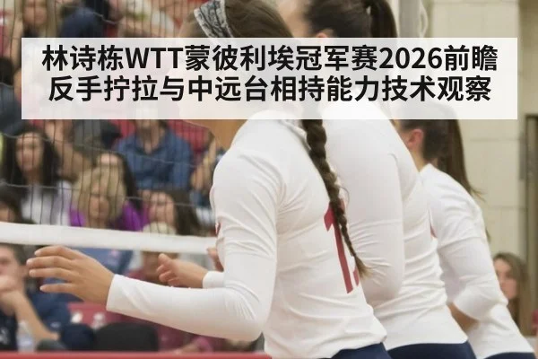 林诗栋WTT蒙彼利埃冠军赛2026前瞻 反手拧拉与中远台相持能力技术观察